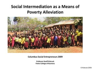 Social Intermediation as a Means of
         Poverty Alleviation




        Columbus Social Entrepreneurs 2009
                Professor Geoff Kistruck
               Fisher College of Business

                                             © Kistruck 2009
 