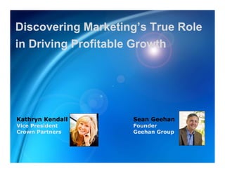 Discovering Marketing’s True Role
           g          g
in Driving Profitable Growth




Kathryn Kendall     Sean Geehan
Vice President      Founder
Crown Partners      Geehan Group
 