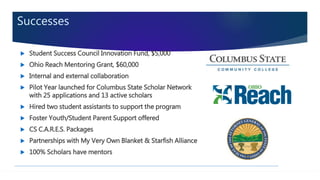 Successes
 Student Success Council Innovation Fund, $5,000
 Ohio Reach Mentoring Grant, $60,000
 Internal and external collaboration
 Pilot Year launched for Columbus State Scholar Network
with 25 applications and 13 active scholars
 Hired two student assistants to support the program
 Foster Youth/Student Parent Support offered
 CS C.A.R.E.S. Packages
 Partnerships with My Very Own Blanket & Starfish Alliance
 100% Scholars have mentors
 