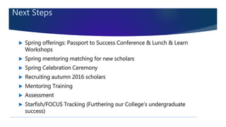 Next Steps
 Spring offerings: Passport to Success Conference & Lunch & Learn
Workshops
 Spring mentoring matching for new scholars
 Spring Celebration Ceremony
 Recruiting autumn 2016 scholars
 Mentoring Training
 Assessment
 Starfish/FOCUS Tracking (Furthering our College’s undergraduate
success)
 