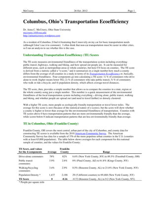 McCreery                                          26 Oct. 2012	
                                        Page 1	
  
                                                                                                            Page 1	
  



    Columbus, Ohio’s Transportation Ecoefficiency
    Dr. Anna C. McCreery, Ohio State University
    mccreery.16@osu.edu
    http://annamccreery.wordpress.com

    As a resident of Columbus, I find it frustrating that I must rely on my car for basic transportation needs
    (although I don’t use it to commute). I often think that non-car transportation must be easier in other cities,
    so I ran an analysis to see whether this is the case.

    Understanding Transportation Ecoefficiency (TE) Scores

    The TE score measures environmental friendliness of the transportation system including everything:
    public transit, highways, walking and biking, and how spread out people are. It can be measured for
    different areas, such as metropolitan areas or whole countries, but here I’ll focus on counties. The TE score
    is derived from a statistic called a “z-score,” and it summarizes in a single number how much a county
    differs from the average of all counties in a study in terms of its Transportation Ecoefficiency or, basically,
    environmental friendliness. Four components go into calculating a TE score: 1) % of commuters who drive
    alone to work (higher means lower TE); 2) % of commuters who take public transit; 3) % of commuters
    who walk or ride a bicycle; and 4) population density, which affects average travel distances.

    The TE score, then, provides a simple number that allows us to compare the counties in a state, region or
    the whole country using just a single number. This number is a quick measurement of the environmental
    friendliness of the local transportation system including everything – driving alone, public transit, walking
    and biking, and whether people are spread out (and need to travel further) or densely clustered.

    With a higher TE score, more people us ecologically friendly transportation or travel fewer miles. The
    average for this score is zero (because of the statistical nature of z-scores), but the score will show whether
    a county is higher or lower than average for the environmental friendliness of transportation. Counties with
    TE scores above 0 have transportation patterns that are more environmentally friendly than the average,
    while scores below 0 indicate transportation patterns that are less environmentally friendly than average.

    TE in Columbus, Ohio (Franklin County)

    Franklin County, OH covers the most central, urban part of the city of Columbus, and county data for
    constructing TE scores is available from the 2010 American Community Survey. The American
    Community Survey has data for a sample of 376 of the more populous urban counties in the U.S. (counties
    with at least 65,000 population). The table below shows averages for each component for this national
    sample of counties, and the values for Franklin County:

TE Score, and values                    Franklin
for the 4 components        Average     County                                     Range
Drive-alone commuters         78%          82%       6.6% (New York County, NY) to 89.5% (Trumbull County, OH)
Public transit                3.9%        2.6%       0% (Pinal County, AZ) to 61.8% (Kings County, NY)
commuters
Walking/bicycling             3.4%        2.9%       0.5% (Houston County, AL) to 21.8% (New York County, NY)
commuters
Population Density *         1,437        2,186      29 (5 different counties) to 69,468 (New York County, NY)
TE Score                        0         -0.16      -0.72 (Houston County, AL) to 9.2 (New York County, NY)
* People per square mile
 