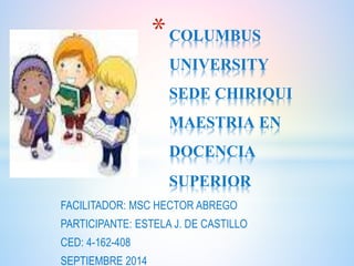 *COLUMBUS 
UNIVERSITY 
SEDE CHIRIQUI 
MAESTRIA EN 
DOCENCIA 
SUPERIOR 
FACILITADOR: MSC HECTOR ABREGO 
PARTICIPANTE: ESTELA J. DE CASTILLO 
CED: 4-162-408 
SEPTIEMBRE 2014 
 