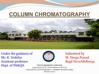 COLUMN CHROMATOGRAPHY 
Under the guidance of 
Ms. K. Veditha 
Assistant professor 
Dept. of PA&QA 
Submitted by 
M. Durga Prasad 
Regd No:11AB1R0034 
VIGNAN PHARMACY COLLEGE 
(Approved by AICTE, PCI & affiliated to JNTU-K) 
VADLAMUDI, GUNTUR DISTRICT – ANDHRA PRADESH, INDIA 
PIN NO: 522213 
 