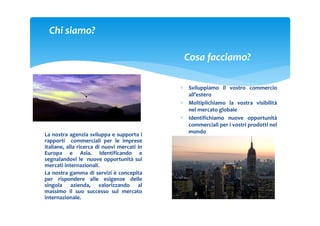 Chi siamo?

                                              Cosa facciamo?

                                             ∗ Sviluppiamo il vostro commercio
                                               all’estero
                                             ∗ Moltiplichiamo la vostra visibilità
                                               nel mercato globale
                                             ∗ Identifichiamo nuove opportunità
                                               commerciali per i vostri prodotti nel
                                               mondo
La nostra agenzia sviluppa e supporta i
rapporti commerciali per le imprese
italiane, alla ricerca di nuovi mercati in
Europa e Asia. Identificando e
segnalandovi le nuove opportunità sui
mercati internazionali.
La nostra gamma di servizi è concepita
per rispondere alle esigenze delle
singola azienda, valorizzando al
massimo il suo successo sul mercato
internazionale.
 