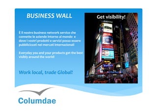 BUSINESS WALL

È il nostro business network service che
connette le aziende intorno al mondo e
                                                !
dove I vostri prodotti e servizi posso essere
pubblicizzati nei mercati internazionali

Everyday you and your products get the best
visibly around the world!



Work local, trade Global!
 