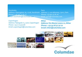 Stockholm                                   Paris
Address: Pipersgatan 26, 11228, Stockholm   Address: 7, rue dahomey, 75011, Paris
Phone: + 46 707 72 85 27                    Phone: +33 607 52 81 76
Email: stockholm@columdae.com               Email: paris@columdae.com

Copenhagen                                  Milan
Address: Njalsgade 15, 2300, Copenhagen     Address: Via Monte Leone 22, Milan
Phone: +45 21 74 97 68                      Phone: .+39 34 08 97 50 70
Email: copenhagen@columdae.com
                                            Email: milan@columdae.com
 