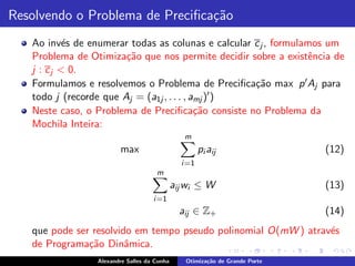 Resolvendo o Problema de Preciﬁca¸˜o
                                 ca
   Ao inv´s de enumerar todas as colunas e calcular c j , formulamos um
            e
   Problema de Otimiza¸˜o que nos permite decidir sobre a existˆncia de
                        ca                                       e
   j : c j < 0.
   Formulamos e resolvemos o Problema de Preciﬁca¸˜o max p ′ Aj para
                                                    ca
   todo j (recorde que Aj = (a1j , . . . , amj )′ )
   Neste caso, o Problema de Preciﬁca¸˜o consiste no Problema da
                                            ca
   Mochila Inteira:
                                                m
                        max                           pi aij                 (12)
                                               i =1
                                     m
                                             aij wi ≤ W                      (13)
                                    i =1
                                               aij ∈ Z+                      (14)
   que pode ser resolvido em tempo pseudo polinomial O(mW ) atrav´s
                                                                 e
   de Programa¸˜o Dinˆmica.
               ca       a
                 Alexandre Salles da Cunha      Otimiza¸˜o de Grande Porte
                                                       ca
 