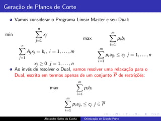 Gera¸˜o de Planos de Corte
    ca
      Vamos considerar o Programa Linear Master e seu Dual:
                    n
                                                                             m
min                      xj
                   j=1
                                                         max                       pi bi
         n                                                                  i =1
                                                                    m
              Aj xj = bi , i = 1, . . . , m
                                                                          pi aij , ≤ cj j = 1, . . . , n
        j=1
                                                                   i =1
                xj ≥ 0 j = 1, . . . , n
      Ao inv´s de resolver o Dual, vamos resolver uma relaxa¸˜o para o
            e                                               ca
      Dual, escrito em termos apenas de um conjunto P de restri¸˜es:
                                                                co
                                                     m
                              max                        pi bi
                                                 i =1
                                          m
                                               pi aij , ≤ cj j ∈ P
                                        i =1

                         Alexandre Salles da Cunha       Otimiza¸˜o de Grande Porte
                                                                ca
 