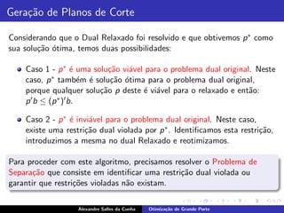 Gera¸˜o de Planos de Corte
    ca

Considerando que o Dual Relaxado foi resolvido e que obtivemos p ∗ como
sua solu¸˜o ´tima, temos duas possibilidades:
        ca o

    Caso 1 - p ∗ ´ uma solu¸˜o vi´vel para o problema dual original. Neste
                     e        ca   a
    caso, p  ∗ tamb´m ´ solu¸˜o ´tima para o problema dual original,
                       e e     ca o
    porque qualquer solu¸˜o p deste ´ vi´vel para o relaxado e ent˜o:
                           ca        e a                           a
    p ′ b ≤ (p ∗ )′ b.


    Caso 2 - p ∗ ´ invi´vel para o problema dual original. Neste caso,
                 e     a
    existe uma restri¸˜o dual violada por p ∗ . Identiﬁcamos esta restri¸˜o,
                     ca                                                 ca
    introduzimos a mesma no dual Relaxado e reotimizamos.

Para proceder com este algoritmo, precisamos resolver o Problema de
Separa¸˜o que consiste em identiﬁcar uma restri¸˜o dual violada ou
       ca                                      ca
garantir que restri¸˜es violadas n˜o existam.
                   co             a

                   Alexandre Salles da Cunha   Otimiza¸˜o de Grande Porte
                                                      ca
 