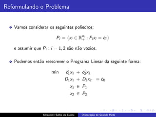 Reformulando o Problema


   Vamos considerar os seguintes poliedros:

                            Pi = {xi ∈ Rni : Fi xi = bi }
                                        +

   e assumir que Pi : i = 1, 2 s˜o n˜o vazios.
                                a a

   Podemos ent˜o reescrever o Programa Linear da seguinte forma:
              a
                                     ′       ′
                        min         c1 x1 + c2 x2
                                   D 1 x 1 + D 2 x 2 = b0
                                       x1 ∈ P1
                                       x2 ∈ P2



                  Alexandre Salles da Cunha   Otimiza¸˜o de Grande Porte
                                                     ca
 