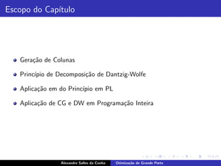 Escopo do Cap´
             ıtulo




   Gera¸˜o de Colunas
       ca

   Princ´ de Decomposi¸˜o de Dantzig-Wolfe
        ıpio          ca

   Aplica¸˜o em do Princ´ em PL
         ca             ıpio

   Aplica¸˜o de CG e DW em Programa¸˜o Inteira
         ca                        ca




                Alexandre Salles da Cunha   Otimiza¸˜o de Grande Porte
                                                   ca
 