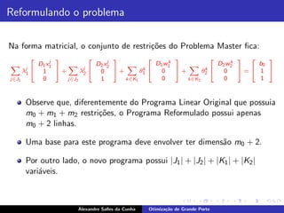 Reformulando o problema

Na forma matricial, o conjunto de restri¸˜es do Problema Master ﬁca:
                                        co
                     j                   j
            2          3          2        3         2     k
                                                             3          2     k
                                                                                3 2    3
                D1 x 1              D2 x 2             D1 w1              D2 w2     b0
       λj
X                         X j                 X                  X
                                                   k 4                k 4
        1
            4    1     5+      λ2 4 0 5+          θ1     0   5+      θ2     0   5=4 1 5
j∈J1             0        j∈J2       1       k∈K1        0      k∈K2        0       1


        Observe que, diferentemente do Programa Linear Original que possuia
        m0 + m1 + m2 restri¸˜es, o Programa Reformulado possui apenas
                            co
        m0 + 2 linhas.

        Uma base para este programa deve envolver ter dimens˜o m0 + 2.
                                                            a

        Por outro lado, o novo programa possui |J1 | + |J2 | + |K1 | + |K2 |
        vari´veis.
            a



                            Alexandre Salles da Cunha   Otimiza¸˜o de Grande Porte
                                                               ca
 