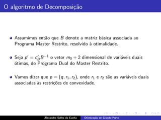 O algoritmo de Decomposi¸˜o
                        ca



   Assumimos ent˜o que B denote a matriz b´sica associada ao
                a                            a
   Programa Master Restrito, resolvido ` otimalidade.
                                       a

   Seja p ′ = cB B −1 o vetor m0 + 2 dimensional de vari´veis duais
               ′                                        a
   o
   ´timas, do Programa Dual do Master Restrito.

   Vamos dizer que p = (q, r1 , r2 ), onde r1 e r2 s˜o as vari´veis duais
                                                    a         a
   associadas `s restri¸˜es de convexidade.
              a        co




                  Alexandre Salles da Cunha   Otimiza¸˜o de Grande Porte
                                                     ca
 