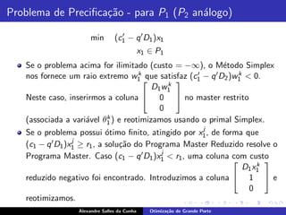Problema de Preciﬁca¸˜o - para P1 (P2 an´logo)
                    ca                  a

                       min       (c1 − q ′ D1 )x1
                                   ′

                                              x1 ∈ P1
   Se o problema acima for ilimitado (custo = −∞), o M´todo Simplex
                                                                 e
   nos fornece um raio extremo w1    k que satisfaz (c ′ − q ′ D )w k < 0.
                                                       1         2  1
                                              k
                                                 
                                         D1 w1
   Neste caso, inserirmos a coluna  0  no master restrito
                                            0
                              k
   (associada a vari´vel θ1 ) e reotimizamos usando o primal Simplex.
                      a
                                                          j
   Se o problema possui ´timo ﬁnito, atingido por x1 , de forma que
                             o
                  j
   (c1 − q ′ D1 )x1 ≥ r1 , a solu¸˜o do Programa Master Reduzido resolve o
                                 ca
                                            j
   Programa Master. Caso (c1 − q ′ D1 )x1 < r1 , uma coluna com custo
                                                                           k
                                                                            
                                                                      D 1 x1
   reduzido negativo foi encontrado. Introduzimos a coluna  1  e
                                                                        0
   reotimizamos.
                  Alexandre Salles da Cunha      Otimiza¸˜o de Grande Porte
                                                        ca
 