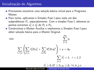 Inicializa¸˜o do Algoritmo
          ca
    Precisamos encontrar uma solu¸˜o b´sica inicial para o Programa
                                  ca a
    Master.
    Para tanto, aplicamos o Simplex Fase I para cada um dos
    subproblemas Pi , separadamente. Com o simplex Fase I, obtemos os
                       1   1
    pontos extremos x1 e x2 de P1 e P2 .
    Construimos o Master Auxiliar e resolvemos o Simplex Fase I para
    obter solu¸˜o b´sica para o Master Original.
              ca a
                                                                         m0
    min                                                                       yt
                                                                        t=1
                                                               
                             λj Di xij +
                               i                   θik Di wik  + y = b0
          i =1,2       j∈Ji                 k∈Ki

                                                                       λj = 1, i = 1, 2
                                                                        i
                                                                j∈Ji

                                              λj
                                               i   ≥   0, θik   ≥ 0, yt ≥ 0, ∀i , k, j, t
                       Alexandre Salles da Cunha       Otimiza¸˜o de Grande Porte
                                                              ca
 