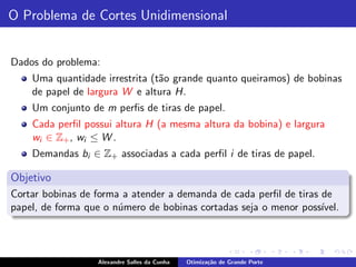 O Problema de Cortes Unidimensional


Dados do problema:
    Uma quantidade irrestrita (t˜o grande quanto queiramos) de bobinas
                                a
    de papel de largura W e altura H.
    Um conjunto de m perﬁs de tiras de papel.
    Cada perﬁl possui altura H (a mesma altura da bobina) e largura
    wi ∈ Z+ , wi ≤ W .
    Demandas bi ∈ Z+ associadas a cada perﬁl i de tiras de papel.

Objetivo
Cortar bobinas de forma a atender a demanda de cada perﬁl de tiras de
papel, de forma que o n´mero de bobinas cortadas seja o menor poss´
                       u                                           ıvel.




                   Alexandre Salles da Cunha   Otimiza¸˜o de Grande Porte
                                                      ca
 
