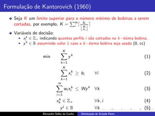 Formula¸˜o de Kantorovich (1960)
       ca
   Seja K um limite superior para o n´mero m´
                                     u      ınimo de bobinas a serem
   cortadas, por exemplo, K = m ⌈ j bi k ⌉
                                 i   W
                                                wi
   Vari´veis de decis˜o:
       a             a
     ◮   xik ∈ Z+ indicando quantos perﬁls i s˜o cortados na k−´sima bobina.
                                              a                e
     ◮   y k ∈ B assumindo valor 1 caso a k−´sima bobina seja usada (0, cc)
                                             e
                                     K
                   min                   yk                                 (1)
                                 k=1
                                  K
                                         xik ≥ bi        ∀i                 (2)
                                k=1
                               m
                                     wi xik ≤ Wy k       ∀k                 (3)
                              i =1
                              k
                             xk ∈ Z +                    ∀k, i              (4)
                                     j
                                y ∈B                     ∀k                 (5)
                   Alexandre Salles da Cunha   Otimiza¸˜o de Grande Porte
                                                      ca
 