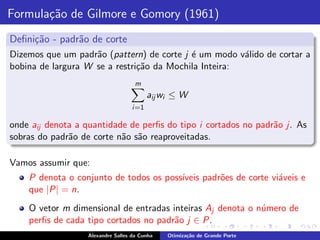 Formula¸˜o de Gilmore e Gomory (1961)
       ca
Deﬁni¸˜o - padr˜o de corte
     ca        a
Dizemos que um padr˜o (pattern) de corte j ´ um modo v´lido de cortar a
                    a                      e           a
bobina de largura W se a restri¸˜o da Mochila Inteira:
                               ca
                                     m
                                           aij wi ≤ W
                                    i =1

onde aij denota a quantidade de perﬁs do tipo i cortados no padr˜o j. As
                                                                a
sobras do padr˜o de corte n˜o s˜o reaproveitadas.
              a            a a

Vamos assumir que:
    P denota o conjunto de todos os poss´
                                        ıveis padr˜es de corte vi´veis e
                                                  o              a
    que |P| = n.
    O vetor m dimensional de entradas inteiras Aj denota o n´mero de
                                                            u
    perﬁs de cada tipo cortados no padr˜o j ∈ P.
                                       a
                   Alexandre Salles da Cunha    Otimiza¸˜o de Grande Porte
                                                       ca
 