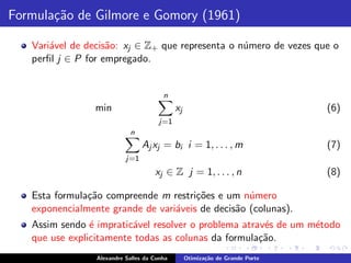Formula¸˜o de Gilmore e Gomory (1961)
       ca

   Vari´vel de decis˜o: xj ∈ Z+ que representa o n´mero de vezes que o
       a            a                             u
   perﬁl j ∈ P for empregado.


                                        n
                 min                         xj                                (6)
                                       j=1
                            n
                                 Aj xj = bi i = 1, . . . , m                   (7)
                           j=1
                                     xj ∈ Z j = 1, . . . , n                   (8)

   Esta formula¸˜o compreende m restri¸˜es e um n´mero
               ca                      co          u
   exponencialmente grande de vari´veis de decis˜o (colunas).
                                  a             a
   Assim sendo ´ impratic´vel resolver o problema atrav´s de um m´todo
                e        a                             e         e
   que use explicitamente todas as colunas da formula¸˜o.
                                                      ca
                 Alexandre Salles da Cunha        Otimiza¸˜o de Grande Porte
                                                         ca
 