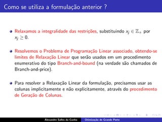 Como se utiliza a formula¸˜o anterior ?
                         ca


    Relaxamos a integralidade das restri¸˜es, substituindo xj ∈ Z+ por
                                        co
    xj ≥ 0.

    Resolvemos o Problema de Programa¸˜o Linear associado, obtendo-se
                                         ca
    limites de Relaxa¸˜o Linear que ser˜o usados em um procedimento
                     ca                a
    enumerativo do tipo Branch-and-bound (na verdade s˜o chamados de
                                                       a
    Branch-and-price).

    Para resolver a Relaxa¸˜o Linear da formula¸˜o, precisamos usar as
                          ca                   ca
    colunas implicitamente e n˜o explicitamente, atrav´s do procedimento
                              a                       e
    de Gera¸˜o de Colunas.
            ca



                  Alexandre Salles da Cunha   Otimiza¸˜o de Grande Porte
                                                     ca
 