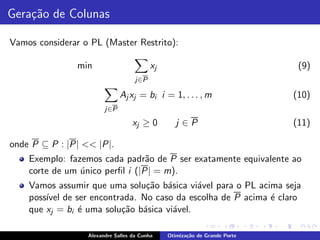 Gera¸˜o de Colunas
    ca

Vamos considerar o PL (Master Restrito):

                min                       xj                                 (9)
                                    j∈P

                              Aj xj = bi i = 1, . . . , m                   (10)
                        j∈P

                                   xj ≥ 0         j ∈P                      (11)

onde P ⊆ P : |P| << |P|.
    Exemplo: fazemos cada padr˜o de P ser exatamente equivalente ao
                                 a
    corte de um unico perﬁl i (|P| = m).
                ´
    Vamos assumir que uma solu¸˜o b´sica vi´vel para o PL acima seja
                                ca a         a
    poss´ de ser encontrada. No caso da escolha de P acima ´ claro
        ıvel                                                 e
    que xj = bi ´ uma solu¸˜o b´sica vi´vel.
                e         ca a         a

                  Alexandre Salles da Cunha    Otimiza¸˜o de Grande Porte
                                                      ca
 