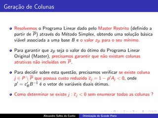 Gera¸˜o de Colunas
    ca


   Resolvemos o Programa Linear dado pelo Master Restrito (deﬁnido a
   partir de P) atrav´s do M´todo Simplex, obtendo uma solu¸˜o b´sica
                     e      e                                ca a
   vi´vel associada a uma base B e o valor zP para o seu m´
     a                                                    ınimo.

   Para garantir que zP seja o valor do ´timo do Programa Linear
                                        o
   Original (Master), precisamos garantir que n˜o existam colunas
                                               a
   atrativas n˜o inclu´
              a       ıdas em P.

   Para decidir sobre esta quest˜o, precisamos veriﬁcar se existe coluna
                                 a
   j ∈ P  P que possua custo reduzido c j = 1 − p ′ Aj < 0, onde
   p ′ = cB B −1 ´ o vetor de vari´veis duais ´timas.
          ′      e                a           o

   Como determinar se existe j : c j < 0 sem enumerar todas as colunas ?



                 Alexandre Salles da Cunha   Otimiza¸˜o de Grande Porte
                                                    ca
 
