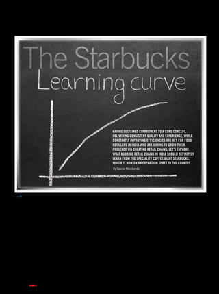 column
2 . images retail . may 2013
The Starbucks
Having sustained commitment to a core concept,
delivering consistent quality and experience, while
constantly improving efficiencies are key for food
retailers in India WHO are aiming to grow their
presence via creating retail chains. Let’s explore
what budding retail chains in India should definitely
learn from the speciality coffee giant Starbucks,
which is now on an expansion spree in the country
By Gaurav Marchanda
As news rolls in about yet another
store being opened by Starbucks in
a key location in South Delhi, the
coffee chain’s expansion sprint in
India is well and truly on its way.
Starbucks has quietly gone about its
business and further plans to open
around 50 stores in 2013. I wouldn’t
be surprised if it did a few more
given that the chain has mastered the
art of opening new stores in record
time. The growth story of Starbucks
is one for the business history books.
Coming from an inconspicuous
speciality coffee retailer based out of
Seattle to one of the largest chains of
well… anything.
While pursuing my Masters in
Melbourne, Starbucks was always
that exquisite experience I loved
indulging in. I was intoxicated by
the deep coffee aroma, the quick
and happy service, the relaxed
atmosphere, the flowing background
music and of course the Starbucks
cup of coffee. It was the perfect
meeting point with fellow students,
who seemed to revel equally in
the setting. As a business student,
I would inevitably research case
studies on the brand and hear
professors talk in length about
accounts of it. All stories fuelled
into my sense of affinity towards the
retail chain.
When I think about the present
scenario in India, my mind boggles
at the potential that food retail has
in the country. I simply can’t hold
my excitement when I imagine
the new concepts that could bud
out in the food loving nation. The
increasing propensity of people to
“eat out” and “meet out” is going to
give entrepreneurs a great avenue to
build concepts that invite people not
just for the product they sell but for
the experience they offer. This is not
restricted to coffees, but extends to, as
far as the long list of Indian foods go,
vada pao, dosas, paans, tea, mithais,
take your pick. The list is endless and
so is the potential.
Creating retail chains is the future
of business as they bring efficiencies,
improve quality, deliver consistent
value and well, just create more
revenues. That’s where Starbucks
comes in as it provides a great
learning curve for Indian food chains
 