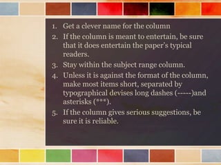 1. Get a clever name for the column
2. If the column is meant to entertain, be sure
that it does entertain the paper’s typical
readers.
3. Stay within the subject range column.
4. Unless it is against the format of the column,
make most items short, separated by
typographical devises long dashes (-----)and
asterisks (***).
5. If the column gives serious suggestions, be
sure it is reliable.

 