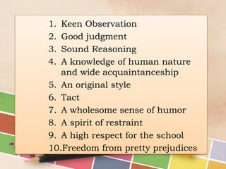 1.
2.
3.
4.

Keen Observation
Good judgment
Sound Reasoning
A knowledge of human nature
and wide acquaintanceship
5. An original style
6. Tact
7. A wholesome sense of humor
8. A spirit of restraint
9. A high respect for the school
10.Freedom from pretty prejudices

 