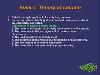 Euler's Theory of column
➲ Euler's theory is applicable for only long column.
➲ He had considered bending stress only and compressive stress
are completely neglected.
Assumption in Euler's column theory.
1. The material of column is perfectly homogenous and isotropic.
2. The column is initially straight and of uniform lateral
dimensions.
3. The load on column is exactly axial.
4. The column is long and fails due to bending or buckling only.
5. The self weight of column is neglected.
6. The column is stressed upto limit proportionality.
 