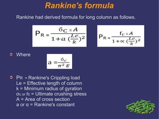 Rankine's formula
Rankine had derived formula for long column as follows.
➲ Where
➲ PR = Rankine's Crippling load
Le = Effective length of column
k = Minimum radius of gyration
σc or fc = Ultimate crushing stress
A = Area of cross section
a or α = Rankine's constant
 
