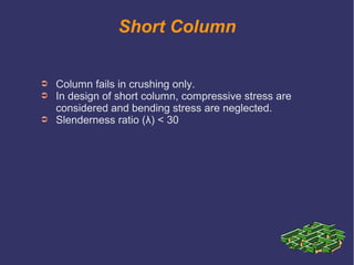 Short Column
➲ Column fails in crushing only.
➲ In design of short column, compressive stress are
considered and bending stress are neglected.
➲ Slenderness ratio (λ) < 30
 