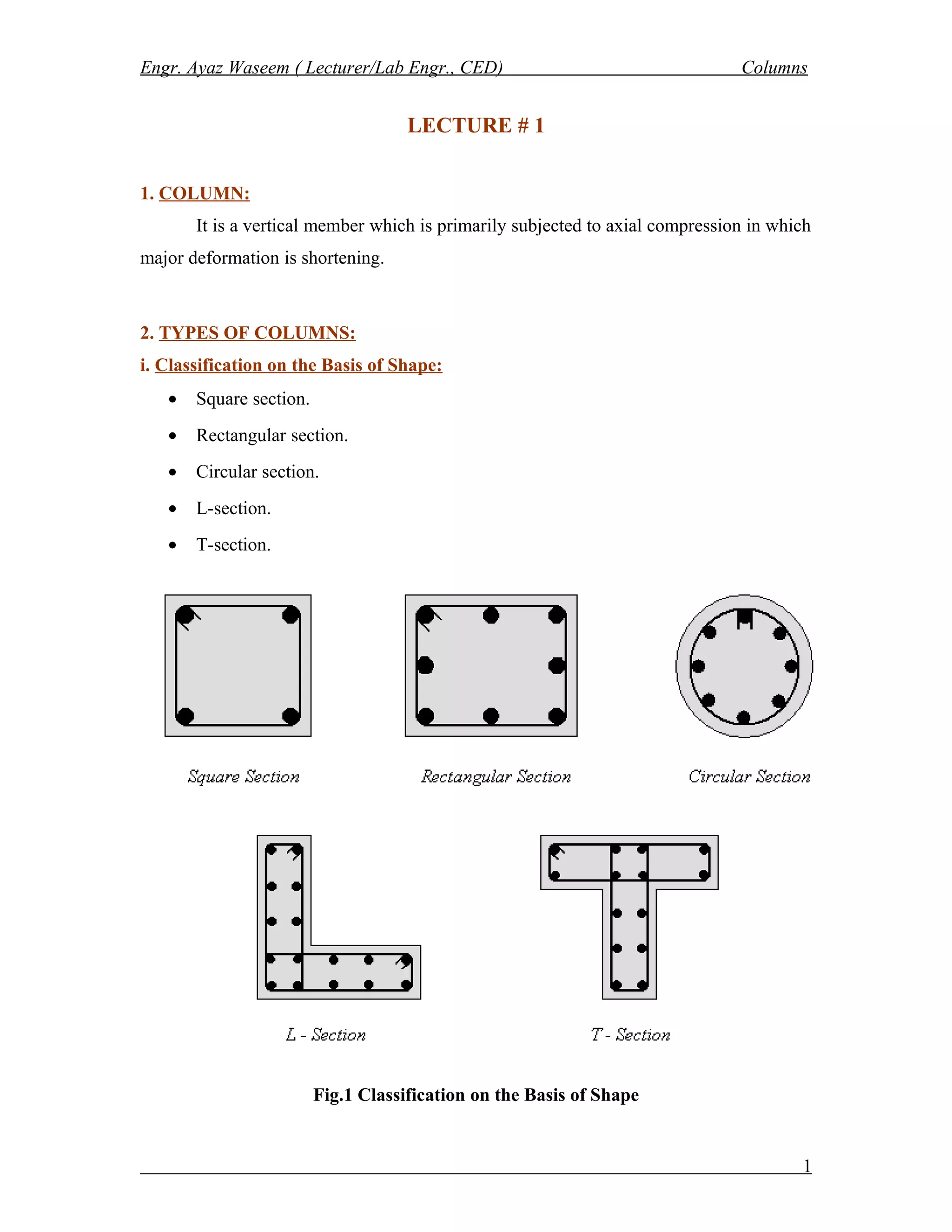 Engr. Ayaz Waseem ( Lecturer/Lab Engr., CED) Columns
LECTURE # 1
1. COLUMN:
It is a vertical member which is primarily subjected to axial compression in which
major deformation is shortening.
2. TYPES OF COLUMNS:
i. Classification on the Basis of Shape:
• Square section.
• Rectangular section.
• Circular section.
• L-section.
• T-section.
Fig.1 Classification on the Basis of Shape
1
 
