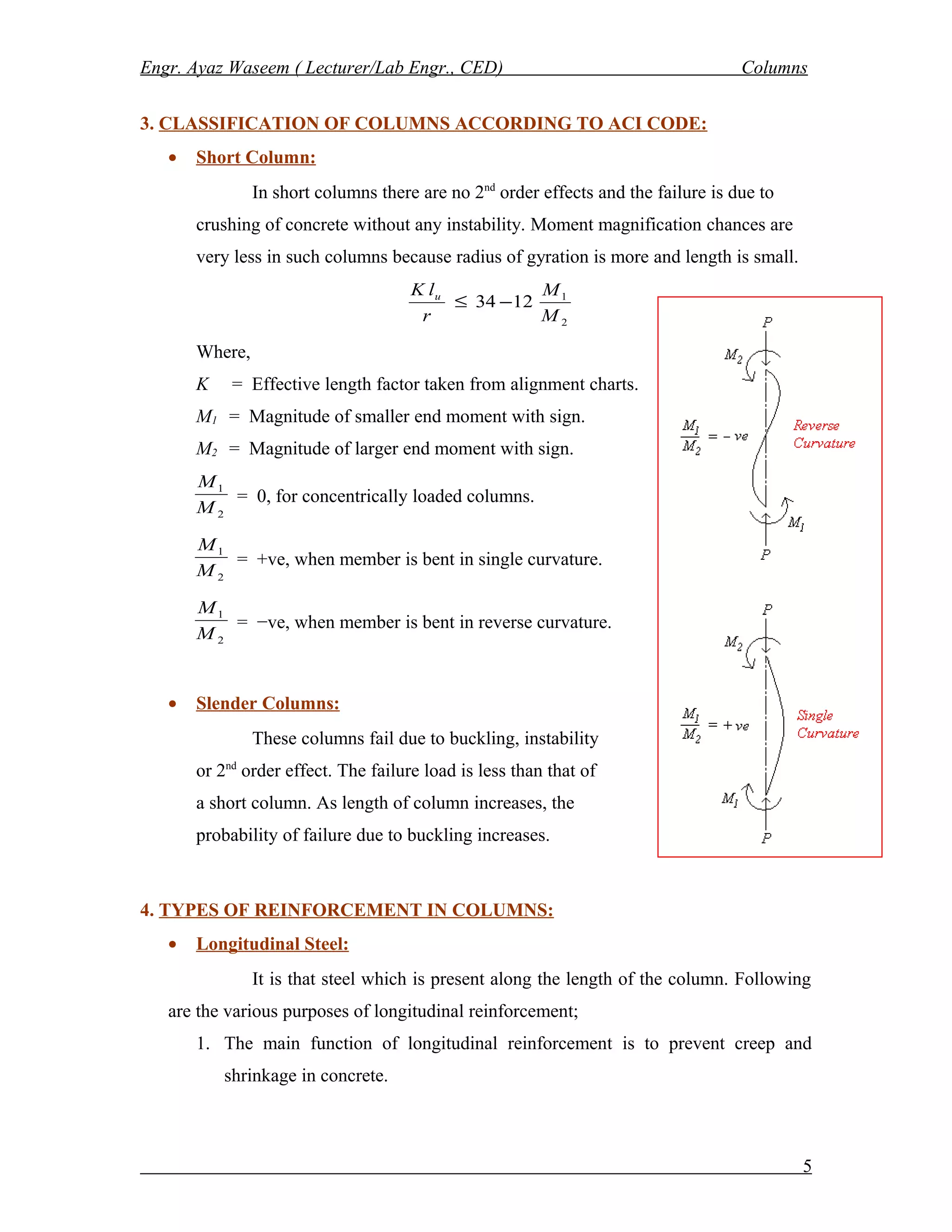 Engr. Ayaz Waseem ( Lecturer/Lab Engr., CED) Columns
3. CLASSIFICATION OF COLUMNS ACCORDING TO ACI CODE:
• Short Column:
In short columns there are no 2nd
order effects and the failure is due to
crushing of concrete without any instability. Moment magnification chances are
very less in such columns because radius of gyration is more and length is small.
2
1
1234
M
M
r
lK u
−≤
Where,
K = Effective length factor taken from alignment charts.
M1 = Magnitude of smaller end moment with sign.
M2 = Magnitude of larger end moment with sign.
2
1
M
M
= 0, for concentrically loaded columns.
2
1
M
M
= +ve, when member is bent in single curvature.
2
1
M
M
= −ve, when member is bent in reverse curvature.
• Slender Columns:
These columns fail due to buckling, instability
or 2nd
order effect. The failure load is less than that of
a short column. As length of column increases, the
probability of failure due to buckling increases.
4. TYPES OF REINFORCEMENT IN COLUMNS:
• Longitudinal Steel:
It is that steel which is present along the length of the column. Following
are the various purposes of longitudinal reinforcement;
1. The main function of longitudinal reinforcement is to prevent creep and
shrinkage in concrete.
5
 