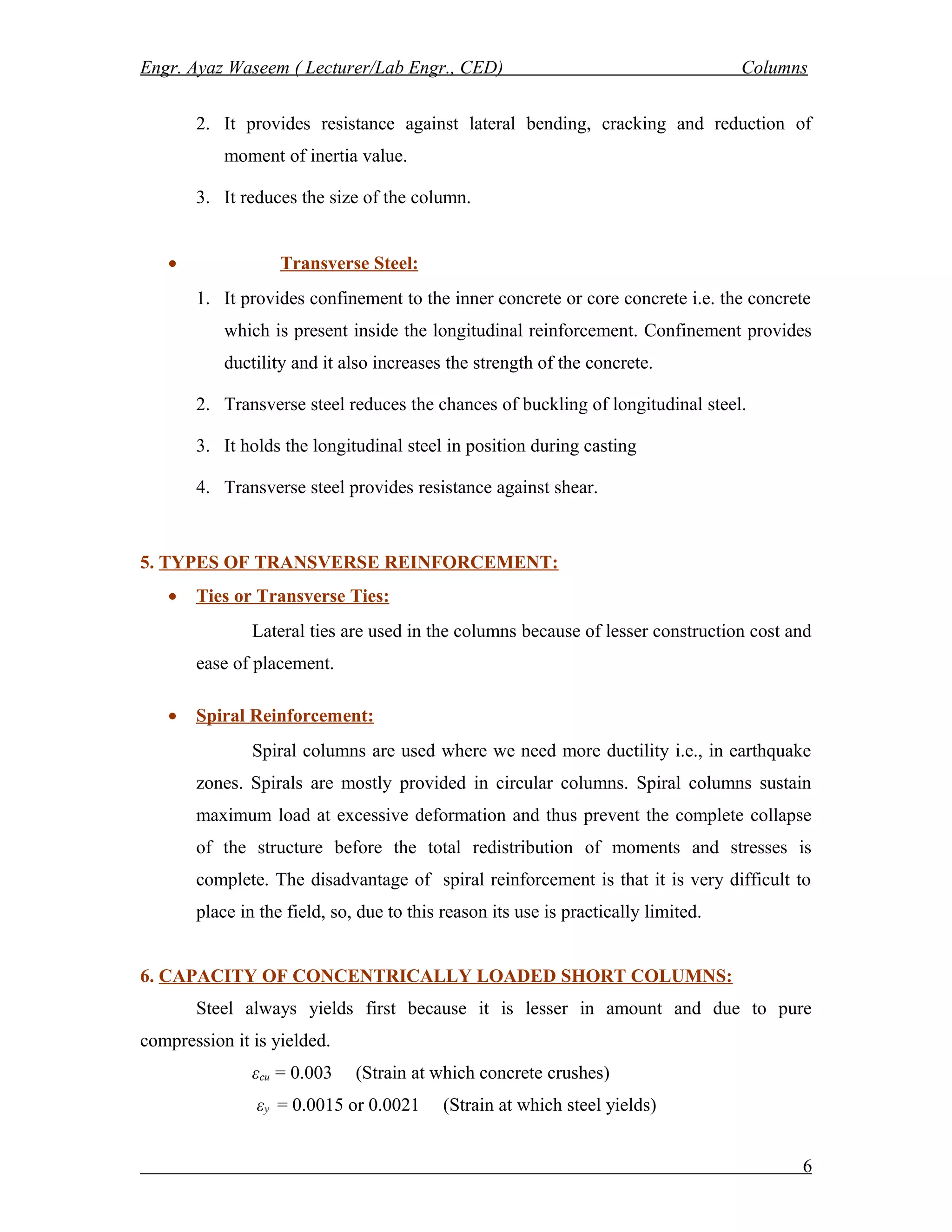 Engr. Ayaz Waseem ( Lecturer/Lab Engr., CED) Columns
2. It provides resistance against lateral bending, cracking and reduction of
moment of inertia value.
3. It reduces the size of the column.
• Transverse Steel:
1. It provides confinement to the inner concrete or core concrete i.e. the concrete
which is present inside the longitudinal reinforcement. Confinement provides
ductility and it also increases the strength of the concrete.
2. Transverse steel reduces the chances of buckling of longitudinal steel.
3. It holds the longitudinal steel in position during casting
4. Transverse steel provides resistance against shear.
5. TYPES OF TRANSVERSE REINFORCEMENT:
• Ties or Transverse Ties:
Lateral ties are used in the columns because of lesser construction cost and
ease of placement.
• Spiral Reinforcement:
Spiral columns are used where we need more ductility i.e., in earthquake
zones. Spirals are mostly provided in circular columns. Spiral columns sustain
maximum load at excessive deformation and thus prevent the complete collapse
of the structure before the total redistribution of moments and stresses is
complete. The disadvantage of spiral reinforcement is that it is very difficult to
place in the field, so, due to this reason its use is practically limited.
6. CAPACITY OF CONCENTRICALLY LOADED SHORT COLUMNS:
Steel always yields first because it is lesser in amount and due to pure
compression it is yielded.
εcu = 0.003 (Strain at which concrete crushes)
εy = 0.0015 or 0.0021 (Strain at which steel yields)
6
 