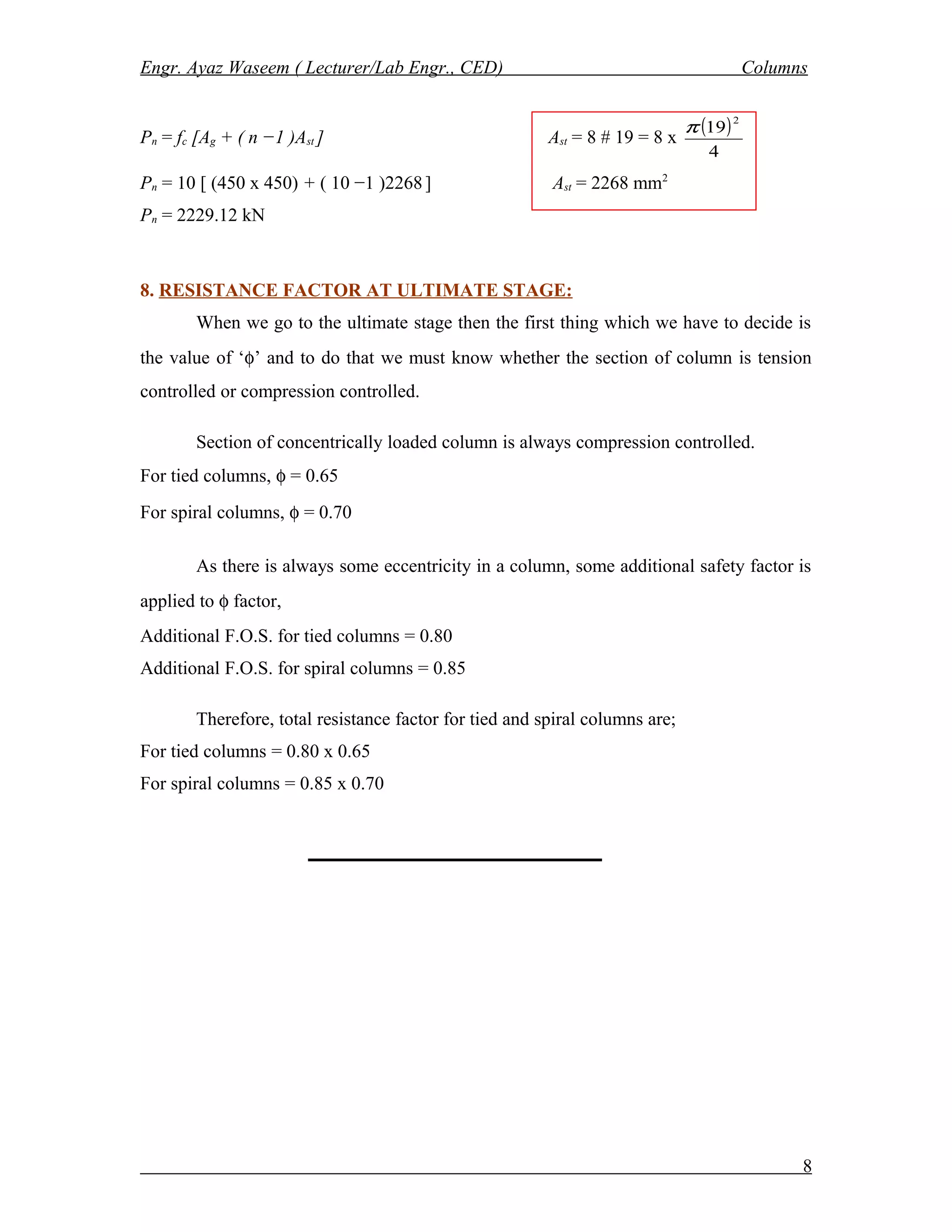 Engr. Ayaz Waseem ( Lecturer/Lab Engr., CED) Columns
Pn = fc [Ag + ( n −1 )Ast ] Ast = 8 # 19 = 8 x
( )
4
19
2
π
Pn = 10 [ (450 x 450) + ( 10 −1 )2268] Ast = 2268 mm2
Pn = 2229.12 kN
8. RESISTANCE FACTOR AT ULTIMATE STAGE:
When we go to the ultimate stage then the first thing which we have to decide is
the value of ‘φ’ and to do that we must know whether the section of column is tension
controlled or compression controlled.
Section of concentrically loaded column is always compression controlled.
For tied columns, φ = 0.65
For spiral columns, φ = 0.70
As there is always some eccentricity in a column, some additional safety factor is
applied to φ factor,
Additional F.O.S. for tied columns = 0.80
Additional F.O.S. for spiral columns = 0.85
Therefore, total resistance factor for tied and spiral columns are;
For tied columns = 0.80 x 0.65
For spiral columns = 0.85 x 0.70
8
 