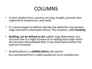 COLUMNS
• In their simplest form, columns are long, straight, prismatic bars
subjected to compressive, axial loads.
• If a column begins to deform laterally, the deflection may become
large and lead to catastrophic failure. This situation, called buckling
• Buckling, can be defined as the sudden large deformation of a
structure due to a slight increase of an existing load under which
the structure had exhibited little, if any, deformation before the
load was increased
• Buckling failure is a stability failure, the column
has transitioned from a stable equilibrium to an unstable one.
 