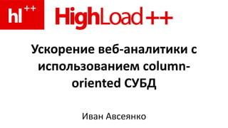 Ускорение веб-аналитики с использованием column-oriented СУБД Иван Авсеянко 