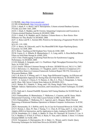 References

[1] MySQL, http://http://www.mysql.com/.
[2] TPC-H Benchmark, http://www.tpc.org/tpch.
[3] D. J. Abadi, P. A. Boncz, and S. Harizopoulos. Column oriented Database Systems.
PVLDB, 2(2):1664–1665, 2009.
[4] D. J. Abadi, S. Madden, and M. Ferreira. Integrating Compression and Execution in
Column-oriented Database Systems.In SIGMOD, 2006.
[5] D. J. Abadi, S. R. Madden, and N. Hachem. Column-Stores vs. Row-Stores: How
Different Are They Really? In SIGMOD, 2008.
[6] P. A. Boncz and M. L. Kersten.MIL Primitives for Querying a Fragmented World.VLDB
Journal,
8(2):101–119, 1999.
[7] P. A. Boncz, M. Zukowski, and N. Nes.MonetDB/X100: Hyper-Pipelining Query
Execution. In CIDR, 2005.
[8] N. Bruno. Teaching an Old Elephant New Tricks.In CIDR, 2009.
[9] M. Canim, G. A. Mihaila, B. Bhattacharjee, C. A. Lang, and K. A. Ross.Buffered Bloom
Filters on Solid State Storage.In ADMS, 2010.
[10] S. Chen. FlashLogging: Exploiting Flash Devices for Synchronous Logging
Performance. In SIGMOD, 2009.
[11] B. Debnath, S. Sengupta, and J. Li. FlashStore: High Throughput Persistent Key-Value
Store. In VLDB, 2010.
[12] G. Graefe. Efficient Columnar Storage in B-trees. SIGMOD Record, 36(1):3–6, 2007.
[13] A. Halverson, J. L. Beckmann, J. F. Naughton, and D. J. Dewitt.A Comparison of CStore and Row-Store in a Common Framework.Technical Report TR1570, University of
Wisconsin-Madison, 2006.
[14] Y.-R. Kim, K.-Y.Whang, and I.-Y. Song. Page-Differential Logging: An Efficient and
DBMS-Independent Approach for Storing Data into Flash Memory. In SIGMOD, 2010.
[15] P.-˚ A. Larson, C. Clinciu, E. N. Hanson, A. Oks, S. L. Price, S. Rangarajan, A. Surna,
and Q. Zhou. SQL Server Column Store Indexes.In SIGMOD, 2011.
[16] C. Mohan, D. J. Haderle, Y. Wang, and J. M. Cheng. Single Table Access Using
Multiple Indexes: Optimization, Execution, and Concurrency Control Techniques. In EDBT,
1990.
[17] S. Nath and A. Kansal.FlashDB: Dynamic Self-Tuning Database for NAND Flash. In
IPSN, 2007.
[18] S. Padmanabhan, B. Bhattacharjee, T. Malkemus, L. Cranston, and M. Huras. MultiDimensional Clustering: A New Data Layout Scheme in DB2. In SIGMOD, 2003.
[19] S. Padmanabhan, T. Malkemus, R. C. Agarwal, and A. Jhingran. Block Oriented
Processing of Relational Database Operations in Modern Computer Architectures. In ICDE,
2001.
[20] R. Ramamurthy, D. J. DeWitt, and Q. Su.A Case for Fractured Mirrors.In VLDB, 2002.
[21] V. Raman, L. Qiao, W. Han, I. Narang, Y.-L. Chen, K.-H.Yang, and F.-L. Ling. Lazy,
Adaptive RID-List Intersection, and Its Application to Index Anding.In SIGMOD, 2007.
[22] M. Stonebraker, D. J. Abadi, A. Batkin, X. Chen, M. Cherniack, M. Ferreira, E. Lau, A.
Lin, S. Madden, E. O’Neil, P. O’Neil, A. Rasin, N. Tran, and S. Zdonik. C-Store: A ColumnOriented DBMS. In VLDB, 2005.
[23] D. Tsirogiannis, S. Harizopoulos, M. A. Shah, J. L. Wiener, and G. Graefe. Query
Processing Techniques for Solid State Drives.In SIGMOD, 2009.

 