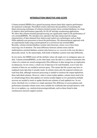 INTRODUCTION OBJECTIVE AND SCOPE
Column-oriented DBMSs have gained increasing interest dueto their superior performance
for analytical workloads. Priorefforts tried to determine the possibility of simulating the
Query processing techniques of column-oriented systems inrow-oriented databases, in a hope
to improve their performance,especially for OLAP and data warehousing applications.
We show that column-oriented queryprocessing can significantly improve the performance of
row-orientedDBMSs. We introduce new operators that take intoaccount the unique
characteristics of data obtained from indexes,and exploit new technologies such as flash
SSDs andmulti-core processors to boost the performance. We demonstrateour approach with
an experimental study using a prototypebuilt on a commercial row-oriented DBMS.
Recently, column-oriented database systems (also knownas column stores) have been
receiving a lot of attention. The main difference between column stores and the
traditionalrow-oriented database systems (also known as row stores)is in the way the data is
physically stored. As the namesimply, both kinds of database systems store data differently.
In row-stores, the DBMS stores all the attribute values ofa single row in contiguous space on
disk. Column-orientedDBMSs, on the other hand, store the data in a column-wisemanner (the
values of a column are stored contiguously).This difference in data storage has an implication
on dataaccess. In row stores, a whole row of data has to be read fromdisk, even if only few
columns of that row are needed to answera query. This means that the system may have to
readmuch more data than it actually needs. In column stores,only the required columns are
read from disk, although someextra processing is needed to construct the output tuplesfrom
these individual columns. However, when it comes todata updates, column stores tend to be
at a disadvantage.Since data updates (or inserts) usually happen at row granularity,multiple
accesses are needed to insert or update therelevant columns of each updated row. In row
stores, thewhole row is written in a single operation.This difference in access patterns and
performance hasmade column stores more suitable for workloads that areread-intensive with
few or no updates, e.g., analytical processingworkloads, such as those found in data
warehousesor decision support systems.

 