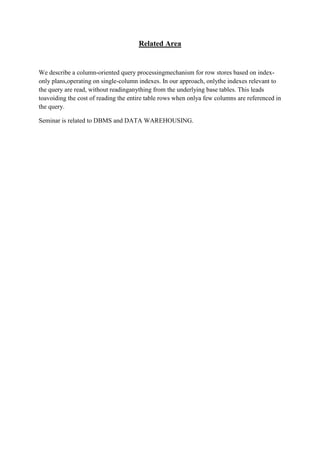 Related Area

We describe a column-oriented query processingmechanism for row stores based on indexonly plans,operating on single-column indexes. In our approach, onlythe indexes relevant to
the query are read, without readinganything from the underlying base tables. This leads
toavoiding the cost of reading the entire table rows when onlya few columns are referenced in
the query.
Seminar is related to DBMS and DATA WAREHOUSING.

 