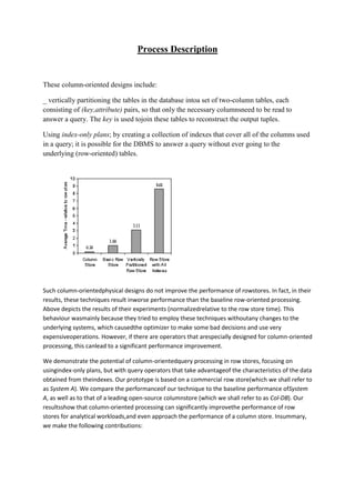 Process Description

These column-oriented designs include:
_ vertically partitioning the tables in the database intoa set of two-column tables, each
consisting of (key,attribute) pairs, so that only the necessary columnsneed to be read to
answer a query. The key is used tojoin these tables to reconstruct the output tuples.
Using index-only plans; by creating a collection of indexes that cover all of the columns used
in a query; it is possible for the DBMS to answer a query without ever going to the
underlying (row-oriented) tables.

Such column-orientedphysical designs do not improve the performance of rowstores. In fact, in their
results, these techniques result inworse performance than the baseline row-oriented processing.
Above depicts the results of their experiments (normalizedrelative to the row store time). This
behaviour wasmainly because they tried to employ these techniques withoutany changes to the
underlying systems, which causedthe optimizer to make some bad decisions and use very
expensiveoperations. However, if there are operators that arespecially designed for column-oriented
processing, this canlead to a significant performance improvement.
We demonstrate the potential of column-orientedquery processing in row stores, focusing on
usingindex-only plans, but with query operators that take advantageof the characteristics of the data
obtained from theindexes. Our prototype is based on a commercial row store(which we shall refer to
as System A). We compare the performanceof our technique to the baseline performance ofSystem
A, as well as to that of a leading open-source columnstore (which we shall refer to as Col-DB). Our
resultsshow that column-oriented processing can significantly improvethe performance of row
stores for analytical workloads,and even approach the performance of a column store. Insummary,
we make the following contributions:

 