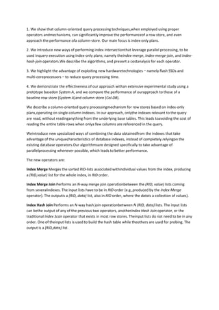 1. We show that column-oriented query processing techniques,when employed using proper
operators andmechanisms, can significantly improve the performanceof a row store, and even
approach the performance ofa column-store. Our main focus is index-only plans.
2. We introduce new ways of performing index intersectionthat leverage parallel processing, to be
used inquery execution using index-only plans; namely theindex-merge, index-merge-join, and indexhash-join operators.We describe the algorithms, and present a costanalysis for each operator.
3. We highlight the advantage of exploiting new hardwaretechnologies – namely flash SSDs and
multi-coreprocessors – to reduce query processing time.
4. We demonstrate the effectiveness of our approach withan extensive experimental study using a
prototype basedon System A, and we compare the performance of ourapproach to those of a
baseline row store (System A)and column store (Col-DB).
We describe a column-oriented query processingmechanism for row stores based on index-only
plans,operating on single-column indexes. In our approach, onlythe indexes relevant to the query
are read, without readinganything from the underlying base tables. This leads toavoiding the cost of
reading the entire table rows when onlya few columns are referenced in the query.
Weintroduce new specialized ways of combining the data obtainedfrom the indexes that take
advantage of the uniquecharacteristics of database indexes, instead of completely relyingon the
existing database operators.Our algorithmsare designed specifically to take advantage of
parallelprocessing whenever possible, which leads to better performance.
The new operators are:
Index Merge Merges the sorted RID-lists associated withindividual values from the index, producing
a (RID,value) list for the whole index, in RID order.
Index Merge Join Performs an N-way merge join operationbetween the (RID, value) lists coming
from severalindexes. The input lists have to be in RID order (e.g.,produced by the Index Merge
operator). The outputis a (RID, data) list, also in RID order, where the datais a collection of values).
Index Hash Join Performs an N-way hash join operationbetween N (RID, data) lists. The input lists
can bethe output of any of the previous two operators, anotherIndex Hash Join operator, or the
traditional Index Scan operator that exists in most row stores. Theinput lists do not need to be in any
order. One of theinput lists is used to build the hash table while theothers are used for probing. The
output is a (RID,data) list.

 