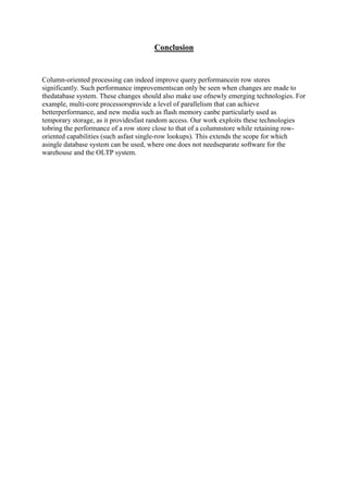 Conclusion

Column-oriented processing can indeed improve query performancein row stores
significantly. Such performance improvementscan only be seen when changes are made to
thedatabase system. These changes should also make use ofnewly emerging technologies. For
example, multi-core processorsprovide a level of parallelism that can achieve
betterperformance, and new media such as flash memory canbe particularly used as
temporary storage, as it providesfast random access. Our work exploits these technologies
tobring the performance of a row store close to that of a columnstore while retaining roworiented capabilities (such asfast single-row lookups). This extends the scope for which
asingle database system can be used, where one does not needseparate software for the
warehouse and the OLTP system.

 