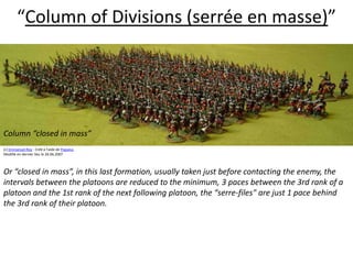 “Column of Divisions (serrée en masse)”  Column “closed in mass” (c) Emmanuel Roy - Créé à l'aide de Populus.Modifié en dernier lieu le 26.06.2007Or “closed in mass”, in this last formation, usually taken just before contacting the enemy, the intervals between the platoons are reduced to the minimum, 3 paces between the 3rd rank of a platoon and the 1st rank of the next following platoon, the “serre-files" are just 1 pace behind the 3rd rank of their platoon.  