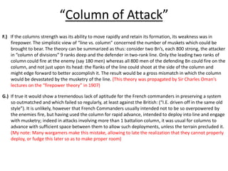 “Column of Attack”F.)If the columns strength was its ability to move rapidly and retain its formation, its weakness was in firepower. The simplistic view of “line vs. column” concerned the number of muskets which could be brought to bear. The theory can be summarized as thus: consider two Bn’s, each 800 strong, the attacker in “column of divisions” 9 ranks deep and the defender in two-rank line. Only the leading two ranks of column could fire at the enemy (say 180 men) whereas all 800 men of the defending Bn could fire on the column, and not just upon its head: the flanks of the line could shoot at the side of the column and might edge forward to better accomplish it. The result would be a gross mismatch in which the column would be devastated by the musketry of the line. (This theory was propagated by Sir Charles Oman's lectures on the “firepower theory” in 1907)G.)  If true it would show a tremendous lack of aptitude for the French commanders in preserving a system so outmatched and which failed so regularly, at least against the British: (“I.E. driven off in the same old style”). It is unlikely, however that French Commanders usually intended not to be so overpowered by the enemies fire, but having used the column for rapid advance, intended to deploy into line and engage with musketry; indeed in attacks involving more than 1 battalion column, it was usual for columns to advance with sufficient space between them to allow such deployments, unless the terrain precluded it. (My note: Many wargamers make this mistake, allowing to late the realization that they cannot properly deploy, or fudge this later so as to make proper room)