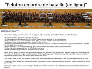“Peloton en ordre de bataille (en ligne)”(c) Emmanuel Roy - Créé à l'aide de Populus.Modifié en dernier lieu le 26.06.2007Each platoon deploys over three ranks, with its corporals at the extremities of the 1st and the 3rd row of each section.  The captain is on the right of the 1st rank of its platoon. The 1st Lieutenant is two paces behind the center of the 2nd section, with the 1st second-lieutenant. The 2nd Lieutenant is two paces behind the center of the 1st section, with the 2nd second-lieutenant. The sergeant-major is two paces behind the right of the 2nd section. The 1st sergeant, behind the captain, level with the 3rd rank, this sergeant is called “non-commissioned-officer of replacement”, and he is the right guide of the platoon. The 2nd sergeant is two paces behind the left of the second section, this sergeant is left guide of the platoon. The 3rd sergeant is two paces behind the left of the first section. The 4th sergeant is two paces behind the right of the 1st section.  All the officers and NCOs standing two paces behind the third rank are said to be « en serre-file », meaning more or less “holding the rows”. Their role is to check on the alignment of the soldiers, the timing of the pace, and the formations and changes of formations, as well as checking the firing procedure (the loading of the muskets and so on).  The “guides” of the left and right have the same purpose, sometimes they hold little pennons to help the soldiers keep aligning on them.  The pennon’s guard is especially important in keeping the right pace and the alignment when the battalion is in ligne, because of its central position then.  The situation of the pennon’s guard, the Major, the adjutants and the drummers, within the battalion varies depending on the formation adopted.  