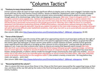 “Column Tactics”J.)      “Contrary to many interpretations”:French columns often do seem to have made significant efforts to deploy even as they were engaged. Examples may be found with two of the most famous French infantry  attacks at Waterloo. Deployment under such fire was extremely hazardous, so there must be a suspicion that on occasion some commanders continued to attack in column, even though aware of its shortcomings, rather than risk stopping to manouvre. (My note: I have to disagree with P. J. H. here using the common sense applies rule, I believe he did not want to come off as anti-British as well as stated in the beginning of the article that the Peninsular view was not the main view, but then ends the article by reverting back to the Peninsula) (I personally maneuvered on the parade ground at Ft. Benning, GA in 1987 for hours in a company (battalion) size formation conducting all kinds of difficult formations, and executions without having to stop, it only took seconds when properly executed. How do you explain the plate on the main slide showing units moving although I will admit extremely difficult under battlefield conditions, that’s why men drill so as to automatically execute without thinking (30 seconds)!) (See column 1806 video http://www.dailymotion.com/Chretzel/video/x6fpu7_1806engl_videogames 26:30)K.)     “Terror of the Column”:          Morale wise the effect upon the enemy of the sight of an approaching column must have been profound: the sight of masses advancing rapidly to charge either the line or the columns opposed to them, this effect is so great that often the enemy ‘gave way whenever a French column came within a certain distance of them, and the French generals never experienced much difficulty in bringing up their columns to this critical point’. Leaving aside the decision to deploy or not, it was rare that a column ever came so close to an enemy that bayonets were crossed (My note: Halt, but P.J.H. just mentioned previously in I.) that the British always followed up with a bayonet charge, something doesn’t smell right here. Maybe he should of stated the threat of a bayonet charge?), ‘a thing which has never been known, except partially, or where a dense smoke has brought troops unconsciously close upon one another…because either one or the other party has invariably given way before an actual contact has taken place…(My note: Definitely needs to be better represented on the wargames table!!!) the contest is merely a moral one – for long before they meet, one wavers… and is lost! 	(See column 1806 video http://www.dailymotion.com/Chretzel/video/x6fpu7_1806engl_videogames  32:05)L.)      “Reasoning behind the column”:            Men in column felt more secure than those in line; those at the front were reassured by the supporting troops at their rear, and those at the rear felt safe by the ranks in the front forming what amounted to a parapet to shield them from enemy musketry.