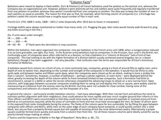 “Column Facts”Battalions were meant to deploy in fixed widths. (Co’s & Peloton’s) all French battalions used the peloton as the tactical unit, whereas the Company was an organizational unit. However, peleton's were distinctly ad-hoc and soldiers were quite frequently and regularly transferred from one peloton to another, whereas they weren't transferred from one company to another. The idea was to keep the number of men in each peloton as equal as possible. The reason for that was so that, for example, when forming column of companies (i.e. a frontage two peleton's wide) the column would have a roughly equal number of files in each rank.French Co’s 1791-1808 3 ranks, 1808 – 1815 2 ranks (Especially after 1813 due to losses in manpower)Frontage widths were always maintained no matter how many ranks. (I.E. Plugging the gap, later ranks would merely walk forward to plug any holes occurring in the line.) (Ex. If units were under strength;I----- 200-----II----- 200-----I	I--50--I         3rd Rank were the skirmishers in may countries.Within the battalion, men were organized into companies: nine per battalion in the French army until 1808, when a reorganization reduced it to six (one grenadier, one light, four line).  In the Austrian army battalions had six companies; in the Prussian, four; and in the British, ten.  Confusingly a pair of companies were often referred to as a division, so that a battalion in a “column of divisions” had a front of two companies.  This had nothing to do with the higher formation of a division (which usually contained several brigades; ten or a dozen battalions), though it has been suggested – not very plausibly – that confusion over the terms was responsible for d’Erlon’s monstrous formation at Waterloo. A battalion would form column on a front of one, or more commonly two, companies, giving it a front of around fifty to eighty men, and a depth of nine to twelve men, depending on the number and strength of the companies in the battalion. It would thus be thirty to sixty yards wide and between twelve and fifteen yards deep, when the companies were closed up for an attack, making it more a stubby line than a ‘column’. Sometimes, however, a number of battalions – perhaps a whole regiment, or even more – were deployed behind the other, greatly increasing the depth of the column while its front remained limited to two companies. Such a formation had little to recommend it, except in a defile or when the terrain otherwise compelled the advancing troops to attack on a very narrow front. Open columns, with large gaps between successive companies enabling them to swing out and deploy into line or square, were widely used for manoeuvring at a distance from the enemy, even by the British; but they were not suitable for close combat, having none of the compactness and cohesion of a closed column, nor the firepower of a line. In general the column – particularly smaller battalion columns – had many advantages. With their narrow front and without the need to maintain perfect alignment with their neighbours, they could advance far more rapidly and over much rougher ground than infantry in line. Their officers and NCO’s were concentrated so that they could more easily set their men a prominent example or maintain pressure from behind as circumstances required, while the press of comrades to front and rear must have encouraged the men, far fewer of whom were in the exposed front ranks immediately facing the enemy. The flanks of the column were far less vulnerable, for by filling the gaps between companies with officers and NCO’s, while men on the outer edge of each company faced outwards, it could quickly convert into a solid block, less secure than a properly formed square but still capable of resisting all but the most determined cavalry. Alternatively a proper square could be formed more quickly and easily from a column than from line.  For all these reasons columns were ideally suited for use by poorly trained troops making an attack. 	(“Tactics and the Experience of Battle in the Age of Napoleon”, Rory Muir, p. 68., 71)