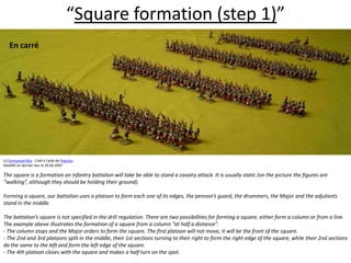 “Square formation (step 1)”En carré  (c) Emmanuel Roy - Créé à l'aide de Populus.Modifié en dernier lieu le 26.06.2007The square is a formation an infantry battalion will take be able to stand a cavalry attack. It is usually static (on the picture the figures are “walking”, although they should be holding their ground).  Forming a square, our battalion uses a platoon to form each one of its edges, the pennon’s guard, the drummers, the Major and the adjutants stand in the middle.  The battalion’s square is not specified in the drill regulation. There are two possibilities for forming a square, either form a column or from a line. The example above illustrates the formation of a square from a column “at half a distance”. - The column stops and the Major orders to form the square. The first platoon will not move, it will be the front of the square. - The 2nd and 3rd platoons split in the middle, their 1st sections turning to their right to form the right edge of the square, while their 2nd sections do the same to the left and form the left edge of the square. - The 4th platoon closes with the square and makes a half turn on the spot.  